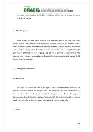 51
correção, sendo vedada a vinculação à variação do salário mínimo, variação cambial e
moeda estrangeira.
2.1.2 Por Temporada
Contrato pelo prazo de até 90 (noventa) dias. A locação deve ter fins específicos como
prática de lazer, realização de cursos, tratamento de saúde, obras em seu imóvel e outros.
Neste contrato o locador poderá receber antecipadamente o aluguel e encargos, de uma só
vez, bem como exigir qualquer das modalidades de garantia. Em sendo prorrogada a locação
por mais de 30(trinta) dias sem a oposição do locador, o contrato se indeterminará, não
cabendo mais a cobrança antecipada e sendo possível a denúncia apenas após o prazo de 30
(trinta) meses de seu início.
2.2 Da locação não residencial:
2.2.1 Comercial
Este tipo de contrato de locação abrange locatários comerciantes ou industriais. O
contrato poderá ser firmado por qualquer prazo, com prorrogação por tempo indeterminado,
se no seu termo final não houver oposição do locador por mais de 30 dias. Prorrogado o
contrato, caberá denúncia vazia, a qualquer tempo, com 30 dias para desocupação. È possível,
desde que cumpridos os requisitos legais, a renovação do contrato de locação.
2.2.2 Civil
 