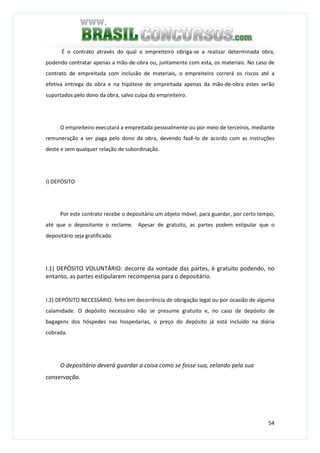 54
É o contrato através do qual o empreiteiro obriga-se a realizar determinada obra,
podendo contratar apenas a mão-de-obra ou, juntamente com esta, os materiais. No caso de
contrato de empreitada com inclusão de materiais, o empreiteiro correrá os riscos até a
efetiva entrega da obra e na hipótese de empreitada apenas da mão-de-obra estes serão
suportados pelo dono da obra, salvo culpa do empreiteiro.
O empreiteiro executará a empreitada pessoalmente ou por meio de terceiros, mediante
remuneração a ser paga pelo dono da obra, devendo fazê-lo de acordo com as instruções
deste e sem qualquer relação de subordinação.
I) DEPÓSITO
Por este contrato recebe o depositário um objeto móvel, para guardar, por certo tempo,
até que o depositante o reclame. Apesar de gratuito, as partes podem estipular que o
depositário seja gratificado.
I.1) DEPÓSITO VOLUNTÁRIO: decorre da vontade das partes, è gratuito podendo, no
entanto, as partes estipularem recompensa para o depositário.
I.2) DEPÓSITO NECESSÁRIO: feito em decorrência de obrigação legal ou por ocasião de alguma
calamidade. O depósito necessário não se presume gratuito e, no caso de depósito de
bagagens dos hóspedes nas hospedarias, o preço do depósito já está incluído na diária
cobrada.
O depositário deverá guardar a coisa como se fosse sua, zelando pela sua
conservação.
 
