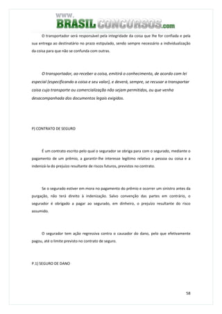 58
O transportador será responsável pela integridade da coisa que lhe for confiada e pela
sua entrega ao destinatário no prazo estipulado, sendo sempre necessário a individualização
da coisa para que não se confunda com outras.
O transportador, ao receber a coisa, emitirá o conhecimento, de acordo com lei
especial (especificando a coisa e seu valor), e deverá, sempre, se recusar a transportar
coisa cujo transporte ou comercialização não sejam permitidos, ou que venha
desacompanhada dos documentos legais exigidos.
P) CONTRATO DE SEGURO
É um contrato escrito pelo qual o segurador se obriga para com o segurado, mediante o
pagamento de um prêmio, a garantir-lhe interesse legítimo relativo a pessoa ou coisa e a
indenizá-la do prejuízo resultante de riscos futuros, previstos no contrato.
Se o segurado estiver em mora no pagamento do prêmio e ocorrer um sinistro antes da
purgação, não terá direito à indenização. Salvo convenção das partes em contrário, o
segurador é obrigado a pagar ao segurado, em dinheiro, o prejuízo resultante do risco
assumido.
O segurador tem ação regressiva contra o causador do dano, pelo que efetivamente
pagou, até o limite previsto no contrato de seguro.
P.1) SEGURO DE DANO
 