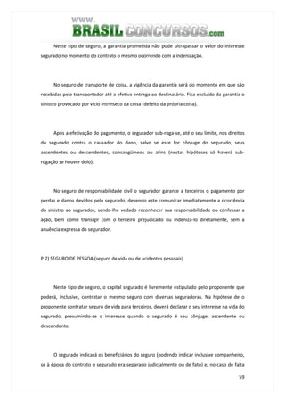 59
Neste tipo de seguro, a garantia prometida não pode ultrapassar o valor do interesse
segurado no momento do contrato o mesmo ocorrendo com a indenização.
No seguro de transporte de coisa, a vigência da garantia será do momento em que são
recebidas pelo transportador até a efetiva entrega ao destinatário. Fica excluído da garantia o
sinistro provocado por vício intrínseco da coisa (defeito da própria coisa).
Após a efetivação do pagamento, o segurador sub-roga-se, até o seu limite, nos direitos
do segurado contra o causador do dano, salvo se este for cônjuge do segurado, seus
ascendentes ou descendentes, consangüíneos ou afins (nestas hipóteses só haverá sub-
rogação se houver dolo).
No seguro de responsabilidade civil o segurador garante a terceiros o pagamento por
perdas e danos devidos pelo segurado, devendo este comunicar imediatamente a ocorrência
do sinistro ao segurador, sendo-lhe vedado reconhecer sua responsabilidade ou confessar a
ação, bem como transigir com o terceiro prejudicado ou indenizá-lo diretamente, sem a
anuência expressa do segurador.
P.2) SEGURO DE PESSOA (seguro de vida ou de acidentes pessoais)
Neste tipo de seguro, o capital segurado é livremente estipulado pelo proponente que
poderá, inclusive, contratar o mesmo seguro com diversas seguradoras. Na hipótese de o
proponente contratar seguro de vida para terceiros, deverá declarar o seu interesse na vida do
segurado, presumindo-se o interesse quando o segurado é seu cônjuge, ascendente ou
descendente.
O segurado indicará os beneficiários do seguro (podendo indicar inclusive companheiro,
se à época do contrato o segurado era separado judicialmente ou de fato) e, no caso de falta
 