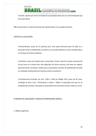 76
• boa-fé: aquele que crê na correção da sua aquisição (presume-se a boa-fé daquele que
tem justo título)
OBS: O justo título e a boa-fé somente são indispensáveis no usucapião ordinário.
ESPÉCIES DE USUSCAPIÃO:
• Extraordinária: prazo de 15 (quinze) anos. Este prazo diminuirá para 10 (dez) se o
possuidor houver estabelecido no imóvel a sua moradia habitual, ou nele realizado obras
ou serviços de caráter produtivo;
• Ordinária: prazo de 10 (dez) anos e justo título. Provar a boa-fé. O prazo cairá para 05
(cinco) anos se o imóvel tiver sido adquirido, de forma onerosa, com base em registro
posteriormente cancelado e desde que os possuidores tenham ali estabelecido moradia
ou realizado investimentos de interesse social e econômico;
• Constitucional (inserido nos arts. 1239 e 1240 do Código Civil): prazo de 05 anos.
Limitação de área: rural – 50 hectares e urbana – 250m2. O possuidor tem que ter ali
estabelecido moradia e não pode ser proprietário de outro bem imóvel, urbano ou rural.
F) MODOS DE AQUISIÇÃO E PERDA DA PROPRIEDADE MÓVEL:
1. Modos originários:
 