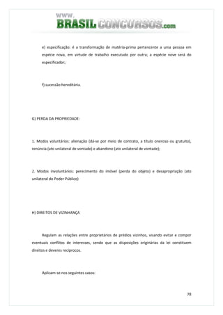 78
e) especificação: é a transformação de matéria-prima pertencente a uma pessoa em
espécie nova, em virtude de trabalho executado por outra; a espécie nove será do
especificador;
f) sucessão hereditária.
G) PERDA DA PROPRIEDADE:
1. Modos voluntários: alienação (dá-se por meio de contrato, a título oneroso ou gratuito),
renúncia (ato unilateral de vontade) e abandono (ato unilateral de vontade);
2. Modos involuntários: perecimento do imóvel (perda do objeto) e desapropriação (ato
unilateral do Poder Público)
H) DIREITOS DE VIZINHANÇA
Regulam as relações entre proprietários de prédios vizinhos, visando evitar e compor
eventuais conflitos de interesses, sendo que as disposições originárias da lei constituem
direitos e deveres recíprocos.
Aplicam-se nos seguintes casos:
 