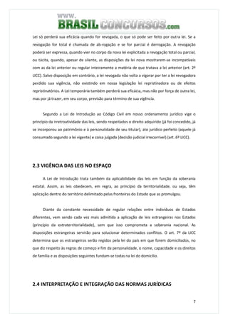 7
Lei só perderá sua eficácia quando for revogada, o que só pode ser feito por outra lei. Se a
revogação for total é chamada de ab-rogação e se for parcial é derrogação. A revogação
poderá ser expressa, quando vier no corpo da nova lei explicitada a revogação total ou parcial,
ou tácita, quando, apesar de silente, as disposições da lei nova mostrarem-se incompatíveis
com as da lei anterior ou regular inteiramente a matéria de que tratava a lei anterior (art. 2º
LICC). Salvo disposição em contrário, a lei revogada não volta a vigorar por ter a lei revogadora
perdido sua vigência, não existindo em nossa legislação lei repristinadora ou de efeitos
repristinatórios. A Lei temporária também perderá sua eficácia, mas não por força de outra lei,
mas por já trazer, em seu corpo, previsão para término de sua vigência.
Segundo a Lei de Introdução ao Código Civil em nosso ordenamento jurídico vige o
princípio da irretroatividade das leis, sendo respeitados o direito adquirido (já foi concedido, já
se incorporou ao patrimônio e à personalidade de seu titular), ato jurídico perfeito (aquele já
consumado segundo a lei vigente) e coisa julgada (decisão judicial irrecorrível) (art. 6º LICC).
2.3 VIGÊNCIA DAS LEIS NO ESPAÇO
A Lei de Introdução trata também da aplicabilidade das leis em função da soberania
estatal. Assim, as leis obedecem, em regra, ao princípio da territorialidade, ou seja, têm
aplicação dentro do território delimitado pelas fronteiras do Estado que as promulgou.
Diante da constante necessidade de regular relações entre indivíduos de Estados
diferentes, vem sendo cada vez mais admitida a aplicação de leis estrangeiras nos Estados
(princípio da extraterritorialidade), sem que isso comprometa a soberania nacional. As
disposições estrangeiras servirão para solucionar determinados conflitos. O art. 7º da LICC
determina que os estrangeiros serão regidos pela lei do país em que forem domiciliados, no
que diz respeito às regras de começo e fim da personalidade, o nome, capacidade e os direitos
de família e as disposições seguintes fundam-se todas na lei do domicílio.
2.4 INTERPRETAÇÃO E INTEGRAÇÃO DAS NORMAS JURÍDICAS
 