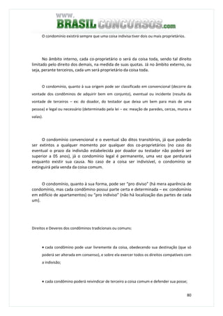80
O condomínio existirá sempre que uma coisa indivisa tiver dois ou mais proprietários.
No âmbito interno, cada co-proprietário o será da coisa toda, sendo tal direito
limitado pelo direito dos demais, na medida de suas quotas. Já no âmbito externo, ou
seja, perante terceiros, cada um será proprietário da coisa toda.
O condomínio, quanto à sua origem pode ser classificado em convencional (decorre da
vontade dos condôminos de adquirir bem em conjunto), eventual ou incidente (resulta da
vontade de terceiros – ex: do doador, do testador que deixa um bem para mais de uma
pessoa) e legal ou necessário (determinado pela lei – ex: meação de paredes, cercas, muros e
valas).
O condomínio convencional e o eventual são ditos transitórios, já que poderão
ser extintos a qualquer momento por qualquer dos co-proprietários (no caso do
eventual o prazo da indivisão estabelecida por doador ou testador não poderá ser
superior a 05 anos), já o condomínio legal é permanente, uma vez que perdurará
enquanto existir sua causa. No caso de a coisa ser indivisível, o condomínio se
extinguirá pela venda da coisa comum.
O condomínio, quanto à sua forma, pode ser “pro diviso” (há mera aparência de
condomínio, mas cada condômino possui parte certa e determinada – ex: condomínio
em edifício de apartamentos) ou “pro indiviso” (não há localização das partes de cada
um).
Direitos e Deveres dos condôminos tradicionais ou comuns:
• cada condômino pode usar livremente da coisa, obedecendo sua destinação (que só
poderá ser alterada em consenso), e sobre ela exercer todos os direitos compatíveis com
a indivisão;
• cada condômino poderá reivindicar de terceiro a coisa comum e defender sua posse;
 