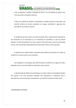 83
• Aos condôminos é vedada a alteração da forma e cor da fachada do edifício, bem
como das partes e esquadrias externas;
• Cabe aos condôminos obedecer à destinação da unidade prevista na Convenção, não
devendo utilizá-la de maneira prejudicial ao sossego, salubridade e segurança dos
possuidores, ou aos bons costumes.
O condômino que não cumprir seus deveres poderá sofrer sanção (multa) estipulada no
ato constitutivo ou na convenção ou a ser estipulada em assembléia, no caso de omissão
daqueles. A multa não poderá ser em valor superior a 05 (cinco) vezes o valor da contribuição
mensal, mas será aplicada independentemente das perdas e danos a serem apuradas.
O adquirente de unidade edilícia, responderá pelos débitos do alienante em relação ao
condomínio, inclusive multa e juros moratórios.
Será obrigatória a contratação, pela administração do condomínio, de seguro de toda a
edificação contra o risco de incêndio ou destruição, total ou parcial.
A administração do edifício será exercida por um síndico, eleito em assembléia (mandato
não superior a 02 anos, permitida reeleição), que representará o condomínio ativa e
passivamente e será assessorado e fiscalizado por um Conselho Consultivo também eleito.
J) PROPRIEDADE FIDUCIÁRIA
 