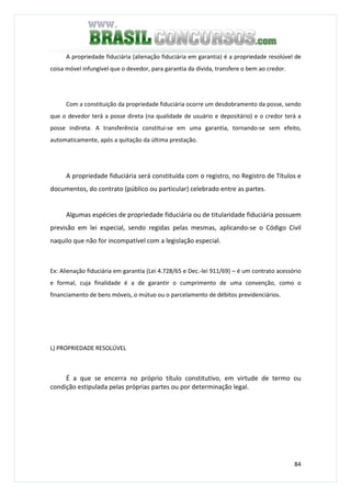 84
A propriedade fiduciária (alienação fiduciária em garantia) é a propriedade resolúvel de
coisa móvel infungível que o devedor, para garantia da dívida, transfere o bem ao credor.
Com a constituição da propriedade fiduciária ocorre um desdobramento da posse, sendo
que o devedor terá a posse direta (na qualidade de usuário e depositário) e o credor terá a
posse indireta. A transferência constitui-se em uma garantia, tornando-se sem efeito,
automaticamente, após a quitação da última prestação.
A propriedade fiduciária será constituída com o registro, no Registro de Títulos e
documentos, do contrato (público ou particular) celebrado entre as partes.
Algumas espécies de propriedade fiduciária ou de titularidade fiduciária possuem
previsão em lei especial, sendo regidas pelas mesmas, aplicando-se o Código Civil
naquilo que não for incompatível com a legislação especial.
Ex: Alienação fiduciária em garantia (Lei 4.728/65 e Dec.-lei 911/69) – é um contrato acessório
e formal, cuja finalidade é a de garantir o cumprimento de uma convenção, como o
financiamento de bens móveis, o mútuo ou o parcelamento de débitos previdenciários.
L) PROPRIEDADE RESOLÚVEL
É a que se encerra no próprio título constitutivo, em virtude de termo ou
condição estipulada pelas próprias partes ou por determinação legal.
 