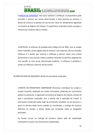 87
• DIREITO DE SUPERFÍCIE: Veio para substituir a enfiteuse. O proprietário pode
conceder a outrem, por tempo determinado, a título gratuito ou oneroso, o
direito de construir ou plantar em seu terreno. Deve ser devidamente registrado
no Cartório de Registro de Imóveis. O superficiário responderá pelos encargos e
tributos que incidirem sobre o imóvel.
• ENFITEUSE: A enfiteuse foi proibida pelo Código Civil de 2002, mas as antigas
foram mantidas, sendo regidas pela lei anterior e leis especiais, até sua extinção.
Enfiteuse é o direito que autoriza o enfiteuta a exercer, sobre coisa imóvel
pertencente a outra pessoa, todos os poderes inerentes ao domínio, pagando-lhe
uma pensão ou foro anual, denominada laudêmio. A enfiteuse é perpétua e
atribui ao enfiteuta o domínio útil do imóvel.
B) DIREITOS REAIS DE AQUISIÇÃO: direito do promitente comprador
• DIREITO DO PROMITENTE COMPRADOR (Promessa irretratável de compra e
venda): Contrato, celebrado em caráter irretratável, celebrado por instrumento
público ou particular, e registrado no Cartório de Registro de Imóveis, através do
qual o promitente comprador tem o direito real à aquisição do imóvel. O
promissário comprador pode exigir do promitente vendedor, ou de terceiros, a
quem os direitos deste forem cedidos ou transferidos, a outorga da escritura
definitiva de compra e venda, desde que cumpridas todas as obrigações
pactuadas.
Se houver recusa na outorga da escritura caberá ação de adjudicação
compulsória na qual o Juiz sentenciará a adjudicação.
 