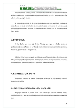 8
Interpretação das normas jurídicas consiste na descoberta de seu verdadeiro sentido e
alcance, visando uma melhor aplicação ao caso concreto (art. 5º LICC). A hermenêutica é a
ciência de interpretação das leis.
Na hipótese de omissão da lei, o Juiz decidirá de acordo com a analogia (consiste na
aplicação de um caso semelhante), costumes (reiteração permanente de uma conduta),
princípios gerais do direito (auxiliam na compreensão das normas) (art. 4º LICC) e eqüidade
(bom senso).
3. DIREITO CIVIL
Direito Civil é um ramo do Direito Privado que rege as relações entre os
particulares (pessoas físicas ou jurídicas), destinando-se a reger as relações pessoais,
familiares, patrimoniais e obrigacionais.
O Código Civil divide-se em parte geral (das pessoas físicas e jurídicas; domicílio, bens e
fatos jurídicos) e parte especial (direito das obrigações, direito de empresa, direito das coisas,
direito de família, direito das sucessões e disposições finais e transitórias).
4. DAS PESSOAS (art. 1º a 78)
Toda pessoa é sujeito de direitos subjetivos e em virtude de sua existência surgiu o
ordenamento jurídico.
4.1 DAS PESSOAS NATURAIS (art. 1º a 39 e 70 a 78)
Designação atribuída às pessoas físicas – ser humano que possui os atributos físicos,
psíquicos e morais e tem personalidade jurídica, sendo titular de direitos e deveres na esfera
civil.
 