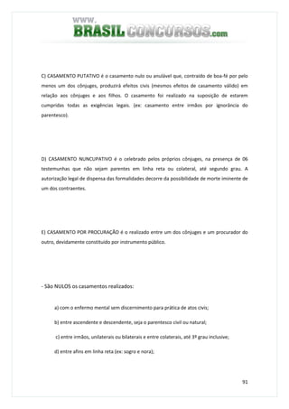 91
C) CASAMENTO PUTATIVO é o casamento nulo ou anulável que, contraído de boa-fé por pelo
menos um dos cônjuges, produzirá efeitos civis (mesmos efeitos de casamento válido) em
relação aos cônjuges e aos filhos. O casamento foi realizado na suposição de estarem
cumpridas todas as exigências legais. (ex: casamento entre irmãos por ignorância do
parentesco).
D) CASAMENTO NUNCUPATIVO é o celebrado pelos próprios cônjuges, na presença de 06
testemunhas que não sejam parentes em linha reta ou colateral, até segundo grau. A
autorização legal de dispensa das formalidades decorre da possibilidade de morte iminente de
um dos contraentes.
E) CASAMENTO POR PROCURAÇÃO é o realizado entre um dos cônjuges e um procurador do
outro, devidamente constituído por instrumento público.
- São NULOS os casamentos realizados:
a) com o enfermo mental sem discernimento para prática de atos civis;
b) entre ascendente e descendente, seja o parentesco civil ou natural;
c) entre irmãos, unilaterais ou bilaterais e entre colaterais, até 3º grau inclusive;
d) entre afins em linha reta (ex: sogro e nora);
 