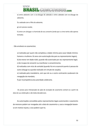 92
e) entre adotante com o ex-cônjuge do adotado e entre adotado com ex-cônjuge do
adotante;
f) o adotado com o filho do adotante;
g) com pessoa casada;
h) entre um cônjuge e o homicida de seu consorte (ainda que o crime tenha sido apenas
tentado).
- São anuláveis os casamentos:
a) realizados por quem não completou a idade mínima para casar (idade mínima:
homens e mulheres 16 anos com autorização dos pais ou representantes legais);
b) do menor em idade núbil, quando não autorizado por seu representante legal;
c) do incapaz de consentir ou manifestar o consentimento;
d) realizados com vício de vontade (quando há erro essencial quanto à pessoa do
outro cônjuge ou quando realizado em virtude de coação);
e) realizado pelo mandatário, sem que ele ou o outro contraente soubessem da
revogação do mandato;
f) por incompetência da autoridade celebrante.
Os prazos para interposição da ação de anulação de casamento contam-se a partir da
data de sua celebração e são todos decadenciais.
As autorizações concedidas pelos representantes legais autorizando o casamento
de menores podem ser revogadas até a data do casamento e, caso a revogação baseie-
se em motivo injusto, o Juiz poderá supri-la.
 