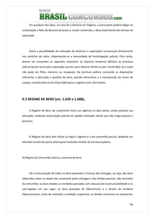 96
Em qualquer dos tipos, no caso de o divórcio ser litigioso, a outra parte poderá alegar na
contestação a falta de decurso de prazo e, no por conversão, o descumprimento dos termos da
separação.
Existe a possibilidade de realização de divórcios e separações consensuais diretamente
nos cartórios de notas, dispensando-se a necessidade de homologação judicial. Para tanto,
devem ser cumpridos os seguintes requisitos: a) requisito temporal idêntico ao processo
judicial (prazo tanto para separação quanto para divórcio direto ou por conversão); b) o casal
não pode ter filhos menores ou incapazes. Da escritura pública constarão as disposições
referentes a descrição e partilha de bens, pensão alimentícia e à manutenção do nome de
casado, constituindo-se em título hábil para o registro civil e de imóveis.
9.3 REGIME DE BENS (art. 1.639 a 1.688),
O Regime de Bens do casamento inicia sua vigência na data deste, sendo possível sua
alteração, mediante autorização judicial em pedido motivado, desde que não traga prejuízo a
terceiros.
O Regime de bens dito oficial ou legal e vigente é o da comunhão parcial, podendo ser
alterado através de pacto antenupcial realizado através de escritura pública.
A) Regime da Comunhão total ou universal de bens
Há a comunicação de todos os bens presentes e futuros dos cônjuges, ou seja, dos bens
adquiridos antes ou depois do casamento pelos cônjuges e das dívidas passivas. São excluídos
da comunhão: os bens doados ou herdados gravados com cláusula de incomunicabilidade e os
sub-rogados em seu lugar; os bens gravados de fideicomisso e o direito do herdeiro
fideicomissário, antes de realizada a condição suspensiva; as dívidas anteriores ao casamento,
 