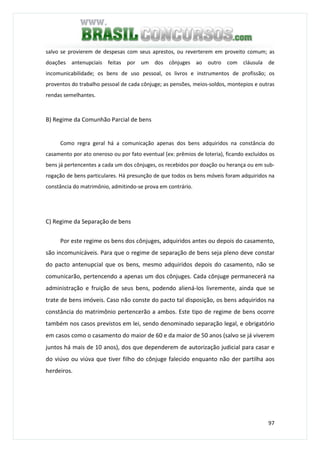 97
salvo se provierem de despesas com seus aprestos, ou reverterem em proveito comum; as
doações antenupciais feitas por um dos cônjuges ao outro com cláusula de
incomunicabilidade; os bens de uso pessoal, os livros e instrumentos de profissão; os
proventos do trabalho pessoal de cada cônjuge; as pensões, meios-soldos, montepios e outras
rendas semelhantes.
B) Regime da Comunhão Parcial de bens
Como regra geral há a comunicação apenas dos bens adquiridos na constância do
casamento por ato oneroso ou por fato eventual (ex: prêmios de loteria), ficando excluídos os
bens já pertencentes a cada um dos cônjuges, os recebidos por doação ou herança ou em sub-
rogação de bens particulares. Há presunção de que todos os bens móveis foram adquiridos na
constância do matrimônio, admitindo-se prova em contrário.
C) Regime da Separação de bens
Por este regime os bens dos cônjuges, adquiridos antes ou depois do casamento,
são incomunicáveis. Para que o regime de separação de bens seja pleno deve constar
do pacto antenupcial que os bens, mesmo adquiridos depois do casamento, não se
comunicarão, pertencendo a apenas um dos cônjuges. Cada cônjuge permanecerá na
administração e fruição de seus bens, podendo aliená-los livremente, ainda que se
trate de bens imóveis. Caso não conste do pacto tal disposição, os bens adquiridos na
constância do matrimônio pertencerão a ambos. Este tipo de regime de bens ocorre
também nos casos previstos em lei, sendo denominado separação legal, e obrigatório
em casos como o casamento do maior de 60 e da maior de 50 anos (salvo se já viverem
juntos há mais de 10 anos), dos que dependerem de autorização judicial para casar e
do viúvo ou viúva que tiver filho do cônjuge falecido enquanto não der partilha aos
herdeiros.
 