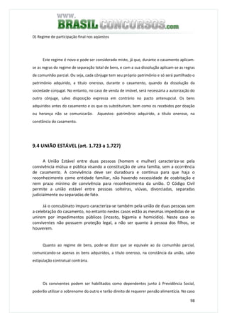 98
D) Regime de participação final nos aqüestos
Este regime é novo e pode ser considerado misto, já que, durante o casamento aplicam-
se as regras do regime de separação total de bens, e com a sua dissolução aplicam-se as regras
da comunhão parcial. Ou seja, cada cônjuge tem seu próprio patrimônio e só será partilhado o
patrimônio adquirido, a título oneroso, durante o casamento, quando da dissolução da
sociedade conjugal. No entanto, no caso de venda de imóvel, será necessária a autorização do
outro cônjuge, salvo disposição expressa em contrário no pacto antenupcial. Os bens
adquiridos antes do casamento e os que os substituíram, bem como os recebidos por doação
ou herança não se comunicarão. Aquestos: patrimônio adquirido, a título oneroso, na
constância do casamento.
9.4 UNIÃO ESTÁVEL (art. 1.723 a 1.727)
A União Estável entre duas pessoas (homem e mulher) caracteriza-se pela
convivência mútua e pública visando a constituição de uma família, sem a ocorrência
de casamento. A convivência deve ser duradoura e contínua para que haja o
reconhecimento como entidade familiar, não havendo necessidade de coabitação e
nem prazo mínimo de convivência para reconhecimento da união. O Código Civil
permite a união estável entre pessoas solteiras, viúvas, divorciadas, separadas
judicialmente ou separadas de fato.
Já o concubinato impuro caracteriza-se também pela união de duas pessoas sem
a celebração do casamento, no entanto nestes casos estão as mesmas impedidas de se
unirem por impedimentos públicos (incesto, bigamia e homicídio). Neste caso os
conviventes não possuem proteção legal, a não ser quanto à pessoa dos filhos, se
houverem.
Quanto ao regime de bens, pode-se dizer que se equivale ao da comunhão parcial,
comunicando-se apenas os bens adquiridos, a título oneroso, na constância da união, salvo
estipulação contratual contrária.
Os conviventes podem ser habilitados como dependentes junto à Previdência Social,
poderão utilizar o sobrenome do outro e terão direito de requerer pensão alimentícia. No caso
 