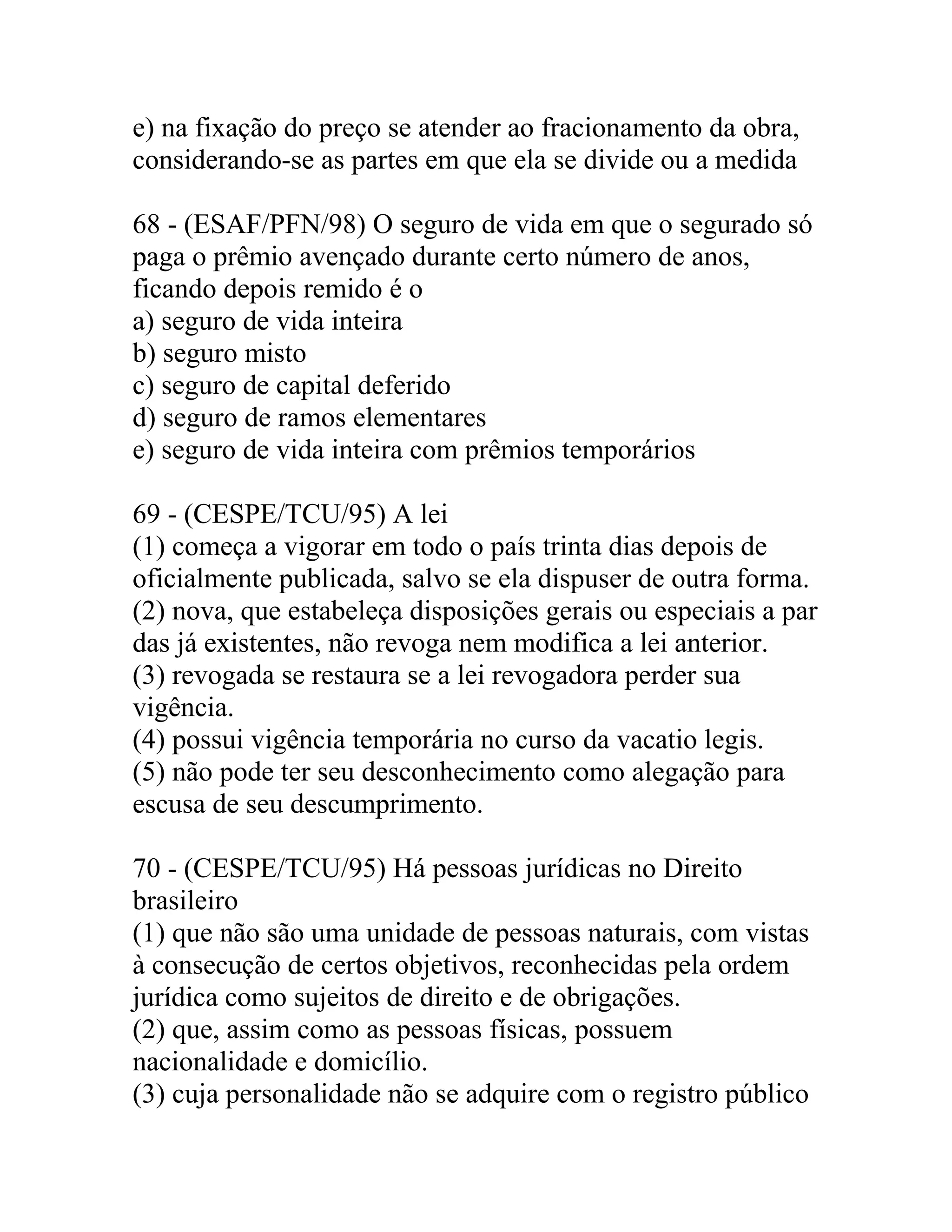 e) na fixação do preço se atender ao fracionamento da obra,
considerando-se as partes em que ela se divide ou a medida

68 - (ESAF/PFN/98) O seguro de vida em que o segurado só
paga o prêmio avençado durante certo número de anos,
ficando depois remido é o
a) seguro de vida inteira
b) seguro misto
c) seguro de capital deferido
d) seguro de ramos elementares
e) seguro de vida inteira com prêmios temporários

69 - (CESPE/TCU/95) A lei
(1) começa a vigorar em todo o país trinta dias depois de
oficialmente publicada, salvo se ela dispuser de outra forma.
(2) nova, que estabeleça disposições gerais ou especiais a par
das já existentes, não revoga nem modifica a lei anterior.
(3) revogada se restaura se a lei revogadora perder sua
vigência.
(4) possui vigência temporária no curso da vacatio legis.
(5) não pode ter seu desconhecimento como alegação para
escusa de seu descumprimento.

70 - (CESPE/TCU/95) Há pessoas jurídicas no Direito
brasileiro
(1) que não são uma unidade de pessoas naturais, com vistas
à consecução de certos objetivos, reconhecidas pela ordem
jurídica como sujeitos de direito e de obrigações.
(2) que, assim como as pessoas físicas, possuem
nacionalidade e domicílio.
(3) cuja personalidade não se adquire com o registro público
 