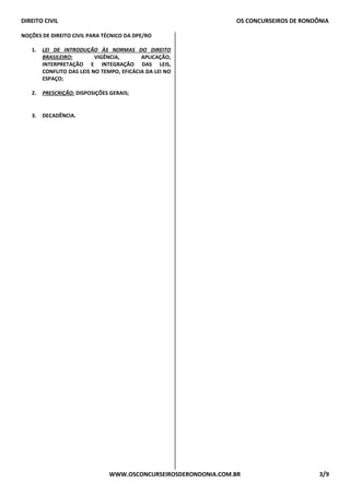 DIREITO CIVIL OS CONCURSEIROS DE RONDÔNIA
WWW.OSCONCURSEIROSDERONDONIA.COM.BR 3/9
NOÇÕES DE DIREITO CIVIL PARA TÉCNICO DA DPE/RO
1. LEI DE INTRODUÇÃO ÀS NORMAS DO DIREITO
BRASILEIRO: VIGÊNCIA, APLICAÇÃO,
INTERPRETAÇÃO E INTEGRAÇÃO DAS LEIS,
CONFLITO DAS LEIS NO TEMPO, EFICÁCIA DA LEI NO
ESPAÇO;
2. PRESCRIÇÃO: DISPOSIÇÕES GERAIS;
3. DECADÊNCIA.
 