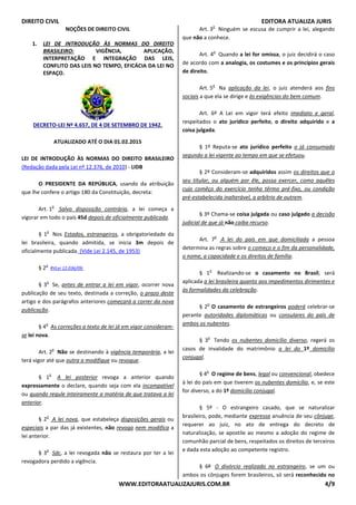 DIREITO CIVIL EDITORA ATUALIZA JURIS
WWW.EDITORAATUALIZAJURIS.COM.BR 4/9
NOÇÕES DE DIREITO CIVIL
1. LEI DE INTRODUÇÃO ÀS NORMAS DO DIREITO
BRASILEIRO: VIGÊNCIA, APLICAÇÃO,
INTERPRETAÇÃO E INTEGRAÇÃO DAS LEIS,
CONFLITO DAS LEIS NO TEMPO, EFICÁCIA DA LEI NO
ESPAÇO.
DECRETO-LEI Nº 4.657, DE 4 DE SETEMBRO DE 1942.
ATUALIZADO ATÉ O DIA 01.02.2015
LEI DE INTRODUÇÃO ÀS NORMAS DO DIREITO BRASILEIRO
(Redação dada pela Lei nº 12.376, de 2010) - LIDB
O PRESIDENTE DA REPÚBLICA, usando da atribuição
que lhe confere o artigo 180 da Constituição, decreta:
Art. 1
o
Salvo disposição contrária, a lei começa a
vigorar em todo o país 45d depois de oficialmente publicada.
§ 1
o
Nos Estados, estrangeiros, a obrigatoriedade da
lei brasileira, quando admitida, se inicia 3m depois de
oficialmente publicada. (Vide Lei 2.145, de 1953)
§ 2
o
RVLei 12.036/09.
§ 3
o
Se, antes de entrar a lei em vigor, ocorrer nova
publicação de seu texto, destinada a correção, o prazo deste
artigo e dos parágrafos anteriores começará a correr da nova
publicação.
§ 4
o
As correções a texto de lei já em vigor consideram-
se lei nova.
Art. 2
o
Não se destinando à vigência temporária, a lei
terá vigor até que outra a modifique ou revogue.
§ 1
o
A lei posterior revoga a anterior quando
expressamente o declare, quando seja com ela incompatível
ou quando regule inteiramente a matéria de que tratava a lei
anterior.
§ 2
o
A lei nova, que estabeleça disposições gerais ou
especiais a par das já existentes, não revoga nem modifica a
lei anterior.
§ 3
o
Sdc, a lei revogada não se restaura por ter a lei
revogadora perdido a vigência.
Art. 3
o
Ninguém se escusa de cumprir a lei, alegando
que não a conhece.
Art. 4
o
Quando a lei for omissa, o juiz decidirá o caso
de acordo com a analogia, os costumes e os princípios gerais
de direito.
Art. 5
o
Na aplicação da lei, o juiz atenderá aos fins
sociais a que ela se dirige e às exigências do bem comum.
Art. 6º A Lei em vigor terá efeito imediato e geral,
respeitados o ato jurídico perfeito, o direito adquirido e a
coisa julgada.
§ 1º Reputa-se ato jurídico perfeito o já consumado
segundo a lei vigente ao tempo em que se efetuou.
§ 2º Consideram-se adquiridos assim os direitos que o
seu titular, ou alguém por êle, possa exercer, como aquêles
cujo comêço do exercício tenha têrmo pré-fixo, ou condição
pré-estabelecida inalterável, a arbítrio de outrem.
§ 3º Chama-se coisa julgada ou caso julgado a decisão
judicial de que já não caiba recurso.
Art. 7
o
A lei do país em que domiciliada a pessoa
determina as regras sobre o começo e o fim da personalidade,
o nome, a capacidade e os direitos de família.
§ 1
o
Realizando-se o casamento no Brasil, será
aplicada a lei brasileira quanto aos impedimentos dirimentes e
às formalidades da celebração.
§ 2
o
O casamento de estrangeiros poderá celebrar-se
perante autoridades diplomáticas ou consulares do país de
ambos os nubentes.
§ 3
o
Tendo os nubentes domicílio diverso, regerá os
casos de invalidade do matrimônio a lei do 1º domicílio
conjugal.
§ 4
o
O regime de bens, legal ou convencional, obedece
à lei do país em que tiverem os nubentes domicílio, e, se este
for diverso, a do 1º domicílio conjugal.
§ 5º - O estrangeiro casado, que se naturalizar
brasileiro, pode, mediante expressa anuência de seu cônjuge,
requerer ao juiz, no ato de entrega do decreto de
naturalização, se apostile ao mesmo a adoção do regime de
comunhão parcial de bens, respeitados os direitos de terceiros
e dada esta adoção ao competente registro.
§ 6º O divórcio realizado no estrangeiro, se um ou
ambos os cônjuges forem brasileiros, só será reconhecido no
 