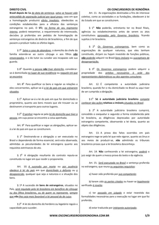 DIREITO CIVIL OS CONCURSEIROS DE RONDÔNIA
WWW.OSCONCURSEIROSDERONDONIA.COM.BR 5/9
Brasil depois de 1a da data da sentença, salvo se houver sido
antecedida de separação judicial por igual prazo, caso em que
a homologação produzirá efeito imediato, obedecidas as
condições estabelecidas para a eficácia das sentenças
estrangeiras no país. O STJ, na forma de seu regimento
interno, poderá reexaminar, a requerimento do interessado,
decisões já proferidas em pedidos de homologação de
sentenças estrangeiras de divórcio de brasileiros, a fim de que
passem a produzir todos os efeitos legais.
§ 7
o
Salvo o caso de abandono, o domicílio do chefe da
família estende-se ao outro cônjuge e aos filhos não
emancipados, e o do tutor ou curador aos incapazes sob sua
guarda.
§ 8
o
Quando a pessoa não tiver domicílio, considerar-
se-á domiciliada no lugar de sua residência ou naquele em que
se encontre.
Art. 8
o
Para qualificar os bens e regular as relações a
eles concernentes, aplicar-se-á a lei do país em que estiverem
situados.
§ 1
o
Aplicar-se-á a lei do país em que for domiciliado o
proprietário, quanto aos bens moveis que ele trouxer ou se
destinarem a transporte para outros lugares.
§ 2
o
O penhor regula-se pela lei do domicílio que tiver a
pessoa, em cuja posse se encontre a coisa apenhada.
Art. 9
o
Para qualificar e reger as obrigações, aplicar-se-
á a lei do país em que se constituirem.
§ 1
o
Destinando-se a obrigação a ser executada no
Brasil e dependendo de forma essencial, será esta observada,
admitidas as peculiaridades da lei estrangeira quanto aos
requisitos extrínsecos do ato.
§ 2
o
A obrigação resultante do contrato reputa-se
constituida no lugar em que residir o proponente.
Art. 10. A sucessão por morte ou por ausência
obedece à lei do país em que domiciliado o defunto ou o
desaparecido, qualquer que seja a natureza e a situação dos
bens.
§ 1º A sucessão de bens de estrangeiros, situados no
País, será regulada pela lei brasileira em benefício do cônjuge
ou dos filhos brasileiros, ou de quem os represente, sempre
que não lhes seja mais favorável a lei pessoal do de cujus.
§ 2
o
A lei do domicílio do herdeiro ou legatário regula a
capacidade para suceder.
Art. 11. As organizações destinadas a fins de interesse
coletivo, como as sociedades e as fundações, obedecem à lei
do Estado em que se constituirem.
§ 1
o
Não poderão, entretanto ter no Brasil filiais,
agências ou estabelecimentos antes de serem os atos
constitutivos aprovados pelo Governo brasileiro, ficando
sujeitas à lei brasileira.
§ 2
o
Os Governos estrangeiros, bem como as
organizações de qualquer natureza, que eles tenham
constituido, dirijam ou hajam investido de funções públicas,
não poderão adquirir no Brasil bens imóveis ou susceptiveis de
desapropriação.
§ 3
o
Os Governos estrangeiros podem adquirir a
propriedade dos prédios necessários à sede dos
representantes diplomáticos ou dos agentes consulares.
Art. 12. É competente a autoridade judiciária
brasileira, quando for o réu domiciliado no Brasil ou aqui tiver
de ser cumprida a obrigação.
§ 1
o
Só à autoridade judiciária brasileira compete
conhecer das ações relativas a imóveis situados no Brasil.
§ 2
o
A autoridade judiciária brasileira cumprirá,
concedido o exequatur e segundo a forma estabelecida pele
lei brasileira, as diligências deprecadas por autoridade
estrangeira competente, observando a lei desta, quanto ao
objeto das diligências.
Art. 13. A prova dos fatos ocorridos em país
estrangeiro rege-se pela lei que nele vigorar, quanto ao ônus e
aos meios de produzir-se, não admitindo os tribunais
brasileiros provas que a lei brasileira desconheça.
Art. 14. Não conhecendo a lei estrangeira, poderá o
juiz exigir de quem a invoca prova do texto e da vigência.
Art. 15. Será executada no Brasil a sentença proferida
no estrangeiro, que reuna os seguintes requisitos:
a) haver sido proferida por juiz competente;
b) terem sido as partes citadas ou haver-se legalmente
verificado à revelia;
c) ter passado em julgado e estar revestida das
formalidades necessárias para a execução no lugar em que foi
proferida;
d) estar traduzida por intérprete autorizado;
 