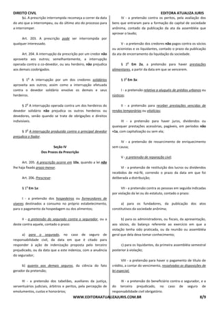 DIREITO CIVIL EDITORA ATUALIZA JURIS
WWW.EDITORAATUALIZAJURIS.COM.BR 8/9
§ú. A prescrição interrompida recomeça a correr da data
do ato que a interrompeu, ou do último ato do processo para
a interromper.
Art. 203. A prescrição pode ser interrompida por
qualquer interessado.
Art. 204. A interrupção da prescrição por um credor não
aproveita aos outros; semelhantemente, a interrupção
operada contra o co-devedor, ou seu herdeiro, não prejudica
aos demais coobrigados.
§ 1
o
A interrupção por um dos credores solidários
aproveita aos outros; assim como a interrupção efetuada
contra o devedor solidário envolve os demais e seus
herdeiros.
§ 2
o
A interrupção operada contra um dos herdeiros do
devedor solidário não prejudica os outros herdeiros ou
devedores, senão quando se trate de obrigações e direitos
indivisíveis.
§ 3
o
A interrupção produzida contra o principal devedor
prejudica o fiador.
Seção IV
Dos Prazos da Prescrição
Art. 205. A prescrição ocorre em 10a, quando a lei não
lhe haja fixado prazo menor.
Art. 206. Prescreve:
§ 1
o
Em 1a:
I - a pretensão dos hospedeiros ou fornecedores de
víveres destinados a consumo no próprio estabelecimento,
para o pagamento da hospedagem ou dos alimentos;
II - a pretensão do segurado contra o segurador, ou a
deste contra aquele, contado o prazo:
a) para o segurado, no caso de seguro de
responsabilidade civil, da data em que é citado para
responder à ação de indenização proposta pelo terceiro
prejudicado, ou da data que a este indeniza, com a anuência
do segurador;
b) quanto aos demais seguros, da ciência do fato
gerador da pretensão;
III - a pretensão dos tabeliães, auxiliares da justiça,
serventuários judiciais, árbitros e peritos, pela percepção de
emolumentos, custas e honorários;
IV - a pretensão contra os peritos, pela avaliação dos
bens que entraram para a formação do capital de sociedade
anônima, contado da publicação da ata da assembléia que
aprovar o laudo;
V - a pretensão dos credores não pagos contra os sócios
ou acionistas e os liquidantes, contado o prazo da publicação
da ata de encerramento da liquidação da sociedade.
§ 2
o
Em 2a, a pretensão para haver prestações
alimentares, a partir da data em que se vencerem.
§ 3
o
Em 3a:
I - a pretensão relativa a aluguéis de prédios urbanos ou
rústicos;
II - a pretensão para receber prestações vencidas de
rendas temporárias ou vitalícias;
III - a pretensão para haver juros, dividendos ou
quaisquer prestações acessórias, pagáveis, em períodos não
+1a, com capitalização ou sem ela;
IV - a pretensão de ressarcimento de enriquecimento
sem causa;
V - a pretensão de reparação civil;
VI - a pretensão de restituição dos lucros ou dividendos
recebidos de má-fé, correndo o prazo da data em que foi
deliberada a distribuição;
VII - a pretensão contra as pessoas em seguida indicadas
por violação da lei ou do estatuto, contado o prazo:
a) para os fundadores, da publicação dos atos
constitutivos da sociedade anônima;
b) para os administradores, ou fiscais, da apresentação,
aos sócios, do balanço referente ao exercício em que a
violação tenha sido praticada, ou da reunião ou assembléia
geral que dela deva tomar conhecimento;
c) para os liquidantes, da primeira assembléia semestral
posterior à violação;
VIII - a pretensão para haver o pagamento de título de
crédito, a contar do vencimento, ressalvadas as disposições de
lei especial;
IX - a pretensão do beneficiário contra o segurador, e a
do terceiro prejudicado, no caso de seguro de
responsabilidade civil obrigatório.
 