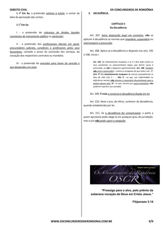 DIREITO CIVIL OS CONCURSEIROS DE RONDÔNIA
WWW.OSCONCURSEIROSDERONDONIA.COM.BR 9/9
§ 4
o
Em 4a, a pretensão relativa à tutela, a contar da
data da aprovação das contas.
§ 5
o
Em 5a:
I - a pretensão de cobrança de dívidas líquidas
constantes de instrumento público ou particular;
II - a pretensão dos profissionais liberais em geral,
procuradores judiciais, curadores e professores pelos seus
honorários, contado o prazo da conclusão dos serviços, da
cessação dos respectivos contratos ou mandato;
III - a pretensão do vencedor para haver do vencido o
que despendeu em juízo.
3. DECADÊNCIA.
CAPÍTULO II
Da Decadência
Art. 207. Salvo disposição legal em contrário, não se
aplicam à decadência as normas que impedem, suspendem ou
interrompem a prescrição.
Art. 208. Aplica-se à decadência o disposto nos arts. 195
e 198, inciso I.
Art. 195. Os relativamente incapazes e as P.J têm ação contra os
seus assistentes ou representantes legais, que derem causa à
prescrição, ou não a alegarem oportunamente. Art. 198. Também
não corre a prescrição:I - contra os incapazes de que trata o art. 3o
;
[Art. 3o
São absolutamente incapazes de exercer pessoalmente os
atos da vida civil: I - - 16a; II - os que, por enfermidade ou
deficiência mental, não tiverem o necessário discernimento para a
prática desses atos; III - os que, mesmo por causa transitória, não
puderem exprimir sua vontade]
Art. 209. É nula a renúncia à decadência fixada em lei.
Art. 210. Deve o juiz, de ofício, conhecer da decadência,
quando estabelecida por lei.
Art. 211. Se a decadência for convencional, a parte a
quem aproveita pode alegá-la em qualquer grau de jurisdição,
mas o juiz não pode suprir a alegação.
“Prossigo para o alvo, pelo prêmio da
soberana vocação de Deus em Cristo Jesus.”
Filipenses 3:14
 