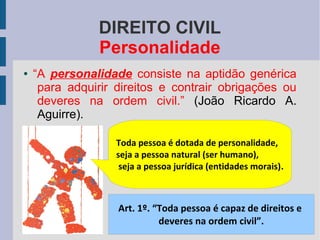 DIREITO CIVIL
Personalidade
●

“A personalidade consiste na aptidão genérica
para adquirir direitos e contrair obrigações ou
deveres na ordem civil.” (João Ricardo A.
Aguirre).
Toda pessoa é dotada de personalidade,
seja a pessoa natural (ser humano),
seja a pessoa jurídica (entidades morais).

Art. 1º. “Toda pessoa é capaz de direitos e
deveres na ordem civil”.

 