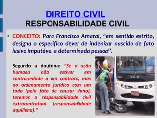 DIREITO CIVIL
RESPONSABILIDADE CIVIL
●

CONCEITO: Para Francisco Amaral, “em sentido estrito,
designa o específico dever de indenizar nascido de fato
lesivo imputável a determinada pessoa”.
Segundo a doutrina: “Se a ação
humana
não
estiver
em
contrariedade a um contrato, mas
ao ordenamento jurídico com um
todo (pelo fato de causar dano),
teremos a responsabilidade civil
extracontratual (responsabilidade
aquiliana).”

 