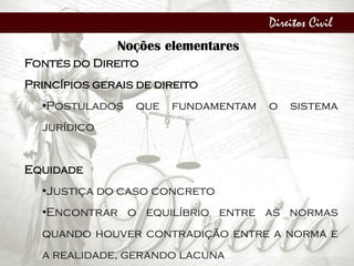 Direitos Civil
Noções elementares
Fontes do Direito
Princípios gerais de direito
•Postulados que fundamentam o sistema
jurídico
Equidade
•Justiça do caso concreto
•Encontrar o equilíbrio entre as normas
quando houver contradição entre a norma e
a realidade, gerando lacuna
 