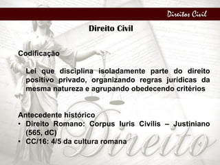 Direitos Civil
Direito Civil
Codificação
Lei que disciplina isoladamente parte do direito
positivo privado, organizando regras jurídicas da
mesma natureza e agrupando obedecendo critérios
Antecedente histórico
• Direito Romano: Corpus Iuris Civilis – Justiniano
(565, dC)
• CC/16: 4/5 da cultura romana
 