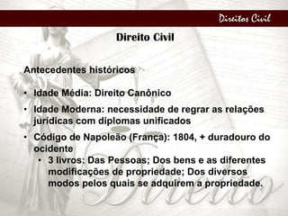 Direitos Civil
Direito Civil
Antecedentes históricos
• Idade Média: Direito Canônico
• Idade Moderna: necessidade de regrar as relações
jurídicas com diplomas unificados
• Código de Napoleão (França): 1804, + duradouro do
ocidente
• 3 livros: Das Pessoas; Dos bens e as diferentes
modificações de propriedade; Dos diversos
modos pelos quais se adquirem a propriedade.
 