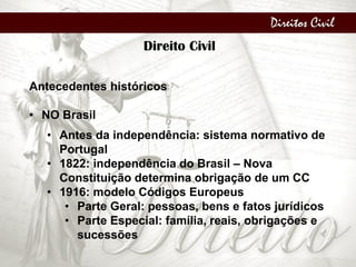 Direitos Civil
Direito Civil
Antecedentes históricos
• NO Brasil
• Antes da independência: sistema normativo de
Portugal
• 1822: independência do Brasil – Nova
Constituição determina obrigação de um CC
• 1916: modelo Códigos Europeus
• Parte Geral: pessoas, bens e fatos jurídicos
• Parte Especial: família, reais, obrigações e
sucessões
 