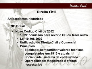 Direitos Civil
Direito Civil
Antecedentes históricos
• NO Brasil
• Novo Código Civil de 2002
• 1969: comissão para rever o CC ou fazer outro
• Lei 10.406/2002
• Unificação do Direito Civil e Comercial
• Princípios
• Eticidade: compartilhar valores técnicos
conquistados em 1916 e atuais
• Socialidade: sistema de coletividade
• Operabilidade: magistrado e efeitos
necessários
 