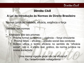 Direitos Civil
Direito Civil
A Lei de Introdução às Normas de Direito Brasileiro
Normas jurídicas: validade, eficácia, exigência e força
Validade das normas
• Analisada sob tais prismas:
• Prisma formal ou técnico – vigência – força vinculante
• Prisma fático – eficácia – adesão social das condutas
• Bobbio utiliza o termo eficácia no sentido de “eficácia
social”, isto é, o efeito real, prático, da norma jurídica na
nossa sociedade
Uma norma vigente pode não ter eficácia?
Ex.: anterioridade nonagesimal
 