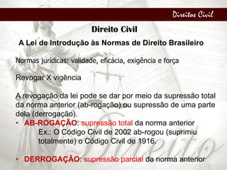 Direitos Civil
Direito Civil
A Lei de Introdução às Normas de Direito Brasileiro
Normas jurídicas: validade, eficácia, exigência e força
Revogar X vigência
A revogação da lei pode se dar por meio da supressão total
da norma anterior (ab-rogação) ou supressão de uma parte
dela (derrogação).
• AB-ROGAÇÃO: supressão total da norma anterior
Ex.: O Código Civil de 2002 ab-rogou (suprimiu
totalmente) o Código Civil de 1916.
• DERROGAÇÃO: supressão parcial da norma anterior
 