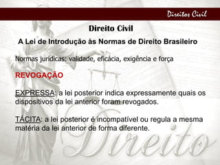 Direitos Civil
Direito Civil
A Lei de Introdução às Normas de Direito Brasileiro
Normas jurídicas: validade, eficácia, exigência e força
REVOGAÇÃO
EXPRESSA: a lei posterior indica expressamente quais os
dispositivos da lei anterior foram revogados.
TÁCITA: a lei posterior é incompatível ou regula a mesma
matéria da lei anterior de forma diferente.
 