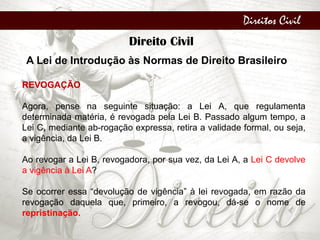 Direitos Civil
Direito Civil
A Lei de Introdução às Normas de Direito Brasileiro
REVOGAÇÃO
Agora, pense na seguinte situação: a Lei A, que regulamenta
determinada matéria, é revogada pela Lei B. Passado algum tempo, a
Lei C, mediante ab-rogação expressa, retira a validade formal, ou seja,
a vigência, da Lei B.
Ao revogar a Lei B, revogadora, por sua vez, da Lei A, a Lei C devolve
a vigência à Lei A?
Se ocorrer essa “devolução de vigência” à lei revogada, em razão da
revogação daquela que, primeiro, a revogou, dá-se o nome de
repristinação.
 