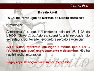 Direitos Civil
Direito Civil
A Lei de Introdução às Normas de Direito Brasileiro
REVOGAÇÃO
A resposta à pergunta é conferida pelo art. 2º, § 3º, da
LINDB: “Salvo disposição em contrário, a lei revogada não
se restaura, por ter a lei revogadora perdido a vigência”.
A Lei A não ‘reentrará’ em vigor, a menos que a Lei C
(ou outra qualquer) expressamente o determine. Não há
repristinação automática!
Logo, repristinação precisa ser expressa.
 