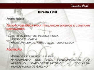 Direitos Civil
Direito Civil
Pessoa Natural
Aptidão genérica para titularizar direitos e contrair
obrigações.
•Sujeito de direitos; pessoa física
•Pessoa x homem
•Personalidade: atributo de toda pessoa
Aquisição
•Pessoa de existência visível
•Nascimento com vida: funcionamento do
aparelho cardiorespiratório – docimasia
hidrostática de Galeno
 