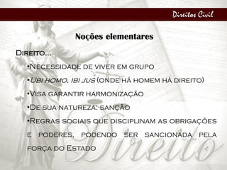 Direitos Civil
Noções elementares
Direito...
•Necessidade de viver em grupo
•Ubi homo, ibi jus (onde há homem há direito)
•Visa garantir harmonização
•De sua natureza: sanção
•Regras sociais que disciplinam as obrigações
e poderes, podendo ser sancionada pela
força do Estado
 
