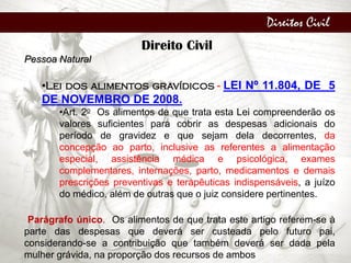 Direitos Civil
Direito Civil
Pessoa Natural
•Lei dos alimentos gravídicos - LEI Nº 11.804, DE 5
DE NOVEMBRO DE 2008.
•Art. 2o Os alimentos de que trata esta Lei compreenderão os
valores suficientes para cobrir as despesas adicionais do
período de gravidez e que sejam dela decorrentes, da
concepção ao parto, inclusive as referentes a alimentação
especial, assistência médica e psicológica, exames
complementares, internações, parto, medicamentos e demais
prescrições preventivas e terapêuticas indispensáveis, a juízo
do médico, além de outras que o juiz considere pertinentes.
Parágrafo único. Os alimentos de que trata este artigo referem-se à
parte das despesas que deverá ser custeada pelo futuro pai,
considerando-se a contribuição que também deverá ser dada pela
mulher grávida, na proporção dos recursos de ambos
 