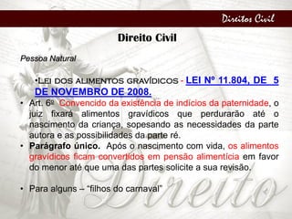 Direitos Civil
Direito Civil
Pessoa Natural
•Lei dos alimentos gravídicos - LEI Nº 11.804, DE 5
DE NOVEMBRO DE 2008.
• Art. 6o Convencido da existência de indícios da paternidade, o
juiz fixará alimentos gravídicos que perdurarão até o
nascimento da criança, sopesando as necessidades da parte
autora e as possibilidades da parte ré.
• Parágrafo único. Após o nascimento com vida, os alimentos
gravídicos ficam convertidos em pensão alimentícia em favor
do menor até que uma das partes solicite a sua revisão.
• Para alguns – “filhos do carnaval”
 