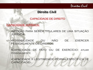 Direitos Civil
Direito Civil
CAPACIDADE DE DIREITO
CAPACIDADE JURÍDICA:
•APTIDÃO PARA SEREM TITULARES DE UMA SITUAÇÃO
JURÍDICA
•POSSIBILIDADE OU NÃO DE EXERCER
PESSOALMENTE OS DIREITOS
•CAPACIDADE DE FATO OU DE EXERCÍCIO: atuar
pessoalmente
•CAPACIDADE X LEGITIMIDADE (FORMA ESPECÍFICA DE
CAPACIDADE)
 