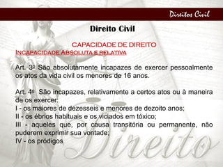 Direitos Civil
Direito Civil
CAPACIDADE DE DIREITO
Incapacidade Absoluta e relativa
Art. 3o São absolutamente incapazes de exercer pessoalmente
os atos da vida civil os menores de 16 anos.
Art. 4o São incapazes, relativamente a certos atos ou à maneira
de os exercer:
I - os maiores de dezesseis e menores de dezoito anos;
II - os ébrios habituais e os viciados em tóxico;
III - aqueles que, por causa transitória ou permanente, não
puderem exprimir sua vontade;
IV - os pródigos
 