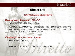 Direitos Civil
Direito Civil
CAPACIDADE DE DIREITO
Emancipação – art. 5º, CC
•Voluntária; judicial,; legal
•Legal: casamento, exercício de emprego efetivo;
terceiro grau completo; estabelecimento civil ou
comercial + economia própria
Cessação da incapacidade:
Voluntária
A pedido do tutor ou curador
 