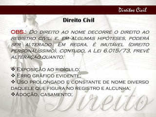 Direitos Civil
Direito Civil
OBS.: Do direito ao nome decorre o direito ao
registro civil, e, em algumas hipóteses, poderá
ser alterado. Em regra, é imutável (direito
personalíssimo), contudo, a Lei 6.015/73, prevê
alteração quanto:
 Exposição ao ridículo;
 Erro gráfico evidente;
 Uso prolongado e constante de nome diverso
daquele que figura no registro e alcunha;
Adoção, casamento;
 