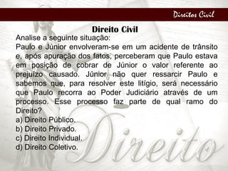 Direitos Civil
Direito Civil
Analise a seguinte situação:
Paulo e Júnior envolveram-se em um acidente de trânsito
e, após apuração dos fatos, perceberam que Paulo estava
em posição de cobrar de Júnior o valor referente ao
prejuízo causado. Júnior não quer ressarcir Paulo e
sabemos que, para resolver este litígio, será necessário
que Paulo recorra ao Poder Judiciário através de um
processo. Esse processo faz parte de qual ramo do
Direito?
a) Direito Público.
b) Direito Privado.
c) Direito Individual.
d) Direito Coletivo.
 