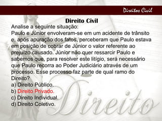 Direitos Civil
Direito Civil
Analise a seguinte situação:
Paulo e Júnior envolveram-se em um acidente de trânsito
e, após apuração dos fatos, perceberam que Paulo estava
em posição de cobrar de Júnior o valor referente ao
prejuízo causado. Júnior não quer ressarcir Paulo e
sabemos que, para resolver este litígio, será necessário
que Paulo recorra ao Poder Judiciário através de um
processo. Esse processo faz parte de qual ramo do
Direito?
a) Direito Público.
b) Direito Privado.
c) Direito Individual.
d) Direito Coletivo.
 