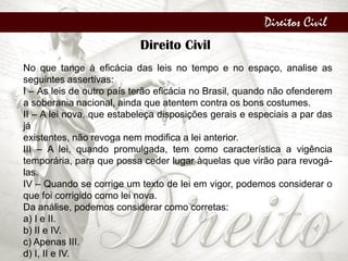 Direitos Civil
Direito Civil
No que tange à eficácia das leis no tempo e no espaço, analise as
seguintes assertivas:
I – As leis de outro país terão eficácia no Brasil, quando não ofenderem
a soberania nacional, ainda que atentem contra os bons costumes.
II – A lei nova, que estabeleça disposições gerais e especiais a par das
já
existentes, não revoga nem modifica a lei anterior.
III – A lei, quando promulgada, tem como característica a vigência
temporária, para que possa ceder lugar àquelas que virão para revogá-
las.
IV – Quando se corrige um texto de lei em vigor, podemos considerar o
que foi corrigido como lei nova.
Da análise, podemos considerar como corretas:
a) I e II.
b) II e IV.
c) Apenas III.
d) I, II e IV.
 