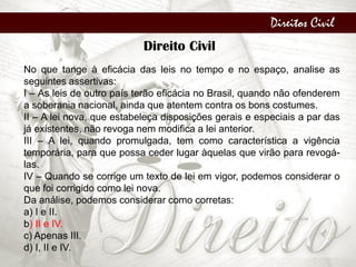 Direitos Civil
Direito Civil
No que tange à eficácia das leis no tempo e no espaço, analise as
seguintes assertivas:
I – As leis de outro país terão eficácia no Brasil, quando não ofenderem
a soberania nacional, ainda que atentem contra os bons costumes.
II – A lei nova, que estabeleça disposições gerais e especiais a par das
já existentes, não revoga nem modifica a lei anterior.
III – A lei, quando promulgada, tem como característica a vigência
temporária, para que possa ceder lugar àquelas que virão para revogá-
las.
IV – Quando se corrige um texto de lei em vigor, podemos considerar o
que foi corrigido como lei nova.
Da análise, podemos considerar como corretas:
a) I e II.
b) II e IV.
c) Apenas III.
d) I, II e IV.
 