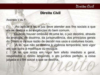 Direitos Civil
Direito Civil
Assinale V ou F:
( )Ao aplicar a lei, o juiz deve atender aos fins sociais a que
ela se destina e às exigências do bem comum.
( )Quando houver omissão de uma lei, o juiz decidirá, através
da analogia, da doutrina, da jurisprudência, dos princípios gerais
do Direito e da sua razão de decidir nos usos e costumes locais.
( )A lei, que não se destina à vigência temporária, terá vigor
até que outra a modifique ou revogue.
( )A lei que entra em vigor tem efeito imediato e geral,
respeitados o direito adquirido, o ato jurídico perfeito, a coisa
julgada e o fim social a que se destina.
 