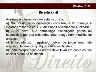 Direitos Civil
Direito Civil
Assinale a alternativa que está incorreta:
a) No Brasil, salvo disposição contrária, a lei começa a
vigorar em todo o país 35 dias após oficialmente publicada.
b) A lei nova, que estabeleça disposições gerais ou
especiais a par das existentes, não revoga nem modifica lei
anterior.
c) É vedado ao magistrado deixar de julgar uma lide
alegando lacuna ou qualquer outra justificativa.
d) Toda interpretação da norma deve levar em conta os fins
sociais a que se destinam.
 