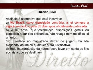 Direitos Civil
Direito Civil
Assinale a alternativa que está incorreta:
a) No Brasil, salvo disposição contrária, a lei começa a
vigorar em todo o país 35 dias após oficialmente publicada.
b) A lei nova, que estabeleça disposições gerais ou
especiais a par das existentes, não revoga nem modifica lei
anterior.
c) É vedado ao magistrado deixar de julgar uma lide
alegando lacuna ou qualquer outra justificativa.
d) Toda interpretação da norma deve levar em conta os fins
sociais a que se destinam.
 